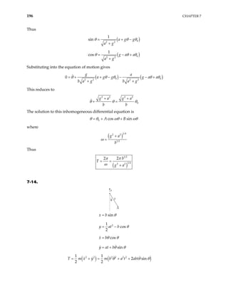 196 CHAPTER 7
Thus
( )
0
2 2
1
sin a g g
a g
θ θ θ
+ −
+
( )
0
2 2
1
cos g a a
a g
θ θ θ
− +
+
Substituting into the equation of motion gives
( ) ( )
0 0
2 2 2 2
g a
a g g g a a
b a g b a g
0 θ θ θ θ θ
+ − − − +
+ +
= +
This reduces to
2 2 2 2
0
g a g a
b b
θ θ θ
+ +
+ =
The solution to this inhomogeneous differential equation is
0 cos sin
A B
θ θ ωθ ωθ
= + +
where
( )
1 4
2 2
1 2
g a
b
ω
+
=
Thus
( )
1 2
1 4
2 2
2
2 b
T
g a
π
π
ω
= =
+
7-14.
θ
a
b
m
2
sin
1
cos
2
cos
sin
x b
y at b
x b
y at b
θ
θ
θ θ
θ θ
=
= −
=
= +
( ) ( )
2 2 2 2 2 2
1 1
2 sin
2 2
x y m b a t abt
T m θ θ θ
= + = + +
 