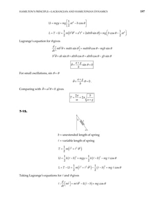 HAMILTON’S PRINCIPLE—LAGRANGIAN AND HAMILTONIAN DYNAMICS 197
2
1
cos
2
gy mg at b
U m θ
 
= = −
 
 
( )
2 2 2 2 2
1 1
2 sin cos
2 2
U m b a t abt mg b at
θ θ θ θ
 
= − = + + + −
 
 
L T
Lagrange’s equation for θ gives
2
sin cos sin
d
mb mabt mabt mgb
dt
θ θ θ θ
+ = − θ
 
 
b a
2
sin cos cos sin
b abt abt gb
θ θ θ θ θ θ
+ + = − θ
sin 0
a g
b
θ θ
+
+ =
For small oscillations, sin θ θ
0
a g
b
θ θ
+
+ = .
Comparing with gives
2
0
θ ω θ
+ =
2
2
b
T
a g
π
π
ω
= =
+
7-15.
k
m
θ
b = unextended length of spring
= variable length of spring
( )
2 2 2
1
2
T m θ
= +
( ) ( )
2 2
1 1
cos
2 2
b mgy k b mg
U k θ
= − + = − −
( ) ( )2
2 2 2
1 1
cos
2 2
U m b mg
L T θ θ
= − = + − − +
Taking Lagrange’s equations for and θ gives
( )
2
: c
d
m m k b mg
dt
os
θ θ
  = − − +
 
 