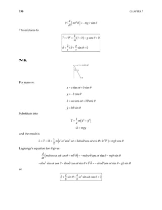 198 CHAPTER 7
2
: s
d
m mg
dt
in
θ θ θ
  = −
 
This reduces to
( )
2
cos 0
2
sin 0
k
b g
m
g
θ θ
θ θ θ
− + − − =
+ + =
7-16.
θ
m
b
x = a sin ωt
For mass m:
sin sin
cos
cos cos
sin
x a t b
y b
x a t b
y b
ω θ
θ
ω ω θ
θ θ
θ
= +
= −
= +
=
Substitute into
( )
2 2
1
2
T m x y
= +
U mgy
=
and the result is
( )
2 2 2 2 2
1
cos 2 cos cos cos
2
L T U m a t ab t b mgb
ω ω ωθ ω θ θ
= − = + + + θ
Lagrange’s equation for θ gives
( co
d
)
2
s cos cos sin sin
mab t mb mabw t mgb
dt
ω ω θ θ θ ω θ
+ = − − θ
2 2
sin cos cos sin cos sin sin
ab t ab t b ab t gb
ω ω θ ωθ ω θ θ ωθ ω θ
− − + = − − θ
or
2
sin sin cos 0
g a
t
b b
θ θ ω ω θ
+ − =
 