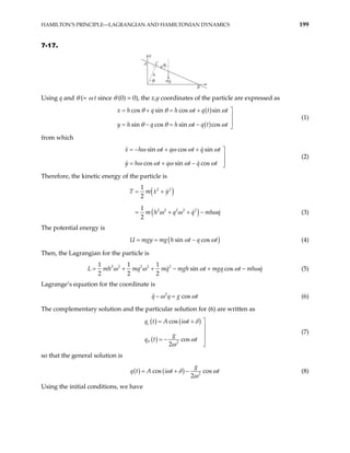 HAMILTON’S PRINCIPLE—LAGRANGIAN AND HAMILTONIAN DYNAMICS 199
7-17.
θ
θ
A
B
C
y
h
mg
q
Using q and θ (= ω t since θ (0) = 0), the x,y coordinates of the particle are expressed as
( )
( )
cos sin cos sin
sin cos sin cos
x h q h t q t t
y h q h t q t t
θ θ ω ω
θ θ ω ω
= + = + 


= − = − 
(1)
from which
sin cos sin
cos sin cos
x h t q t q t
y h t q t q t
ω ω ω ω ω
ω ω ω ω ω
= − + + 


= + − 
(2)
Therefore, the kinetic energy of the particle is
( )
( )
2 2
2 2 2 2 2
1
2
1
2
T m x y
m h q q mh q
ω ω
= +
= + + − ω (3)
The potential energy is
( )
sin cos
U mgy mg h t q t
ω ω
= = − (4)
Then, the Lagrangian for the particle is
2 2 2 2 2
1 1 1
sin cos
2 2 2
mh mq mq mgh t mgq t mh q
L ω ω ω ω
+ − + − ω
t
= + (5)
Lagrange’s equation for the coordinate is
2
cos
q q g
ω ω
− = (6)
The complementary solution and the particular solution for (6) are written as
( ) ( )
( ) 2
cos
cos
2
c
P
q t A i t
g
q t t
ω δ
ω
ω
= + 


= − 

(7)
so that the general solution is
( ) ( ) 2
cos cos
2
g
q t A i t t
ω δ
ω
= + − ω (8)
Using the initial conditions, we have
 