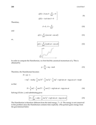 200 CHAPTER 7
( )
( )
2
0 cos 0
2
0 sin 0
g
q A
q i A
δ
ω
ω δ

= − = 


= − = 
(9)
Therefore,
δ = 0, 2
2
g
A
ω
= (10)
and
( ) (
2
cos cos
2
g
q t i t t)
ω ω
ω
= − (11)
or,
( ) ( )
2
cosh cos
2
g
q t t t
ω ω
ω
= − (12)
q(t)
t
g
2 2
ω
In order to compute the Hamiltonian, we first find the canonical momentum of q. This is
obtained by
L
p mq m h
q
ω
∂
= = −
∂
(13)
Therefore, the Hamiltonian becomes
2 2 2 2 2 2
1 1 1
sin cos
2 2 2
H pq L
mq m hq m h m q mq mgh t mgq t m qh
ω ω ω ω ω
= −
= − − − − + − + ω
so that
2 2 2 2 2
1 1 1
sin cos
2 2 2
H mq m h m q mgh t mgq t
ω ω ω
− + − ω
= − (14)
Solving (13) for and substituting gives
q
2
2 2
1
sin cos
2 2
p
H hp m q mgh t mgq t
m
ω ω ω
− + − ω
= + (15)
The Hamiltonian is therefore different from the total energy, T + U. The energy is not conserved
in this problem since the Hamiltonian contains time explicitly. (The particle gains energy from
the gravitational field.)
 