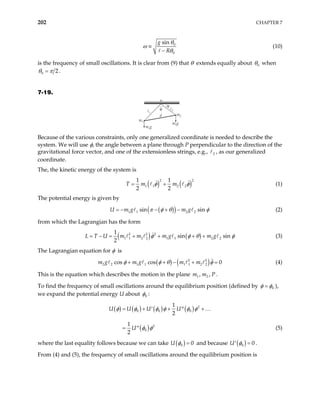 202 CHAPTER 7
0
0
sin
g
R
θ
ω
θ
≡
−
(10)
is the frequency of small oscillations. It is clear from (9) that θ extends equally about 0
θ when
0 2
θ π
= .
7-19.
P
P
m1
m2
m2g
m1g
d
θ
φ
Because of the various constraints, only one generalized coordinate is needed to describe the
system. We will use φ, the angle between a plane through P perpendicular to the direction of the
gravitational force vector, and one of the extensionless strings, e.g., , as our generalized
coordinate.
2
The, the kinetic energy of the system is
( ) ( )
2
1 1 2 2
1 1
2 2
T m m
2
φ φ
= + (1)
The potential energy is given by
( )
( )
1 1 2 2
sin sin
g m g
U m π φ θ φ
= − − + − (2)
from which the Lagrangian has the form
( ) ( )
2 2 2
1 1 2 2 1 1 2 2
1
sin sin
2
U m m m g m g
L T φ φ θ φ
= − = + + + + (3)
The Lagrangian equation for φ is
( ) ( )
2 2
2 2 1 1 1 1 2 2
cos cos 0
m g m m
φ φ θ
+ + − +
m g (4)
φ =
This is the equation which describes the motion in the plane .
1 2
, ,
m m P
To find the frequency of small oscillations around the equilibrium position (defined by 0
φ φ
= ),
we expand the potential energy U about 0
φ :
( ) ( ) ( ) ( )
( )
2
0 0 0
2
0
1
2
1
2
U U U U
U
φ φ φ φ φ φ
φ φ
= + + +
′ ′′
= ′′
…
(5)
where the last equality follows because we can take ( )
0 0
φ
U = and because ( )
0 0
φ =
′
U .
From (4) and (5), the frequency of small oscillations around the equilibrium position is
 