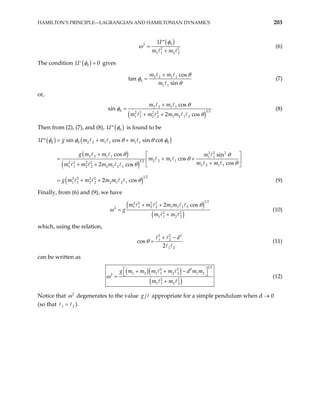 HAMILTON’S PRINCIPLE—LAGRANGIAN AND HAMILTONIAN DYNAMICS 203
( )
0
2
2
1 1 2 2
U
m m
φ
ω
′′
=
+ 2
(6)
The condition ( )
0 0
φ =
′
U gives
2 2 1 1
0
1 1
cos
tan
sin
m m
m
θ
φ
θ
+
= (7)
or,
( )
2 2 1 1
0 1 2
2 2 2 2
1 1 2 2 1 2 1 2
cos
n
2 cos
m m
m m m m
si
θ
φ
θ
+
=
+ +
(8)
Then from (2), (7), and (8), ( )
0
U φ
′′ is found to be
( ) ( )
( )
( )
( )
0 0 2 2 1 1 1 1 0
2 2 2
2 2 1 1 1 1
2 2 1 1
1 2
2 2 2 2
2 2 1 1
1 1 2 2 2 1 2 1
1 2
2 2 2 2
1 1 2 2 2 1 2 1
sin cos sin cot
cos sin
cos
cos
2 cos
2 cos
U g m m m
g m m m
m m
m m
m m m m
g m m m m
φ φ θ θ φ
θ θ
θ
θ
θ
θ
= + +
′′
+  
= + +
 
+
+ +  
= + + (9)
Finally, from (6) and (9), we have
( )
( )
1 2
2 2 2 2
1 1 2 2 1 2 1 2
2
2 2
1 1 2 2
2 cos
m m m m
g
m m
θ
+ +
=
+
ω (10)
which, using the relation,
2 2
1 2
1 2
cos
2
d
θ
2
+ −
= (11)
can be written as
( )( )
( )
1 2
2 2 2
1 2 1 1 2 2 1 2
2 2
1 1 2 2
g m m m m d m m
m m
 
+ + −

=
+
2
ω (12)

Notice that 2
ω degenerates to the value g appropriate for a simple pendulum when d → 0
(so that ).
1 2
=
 