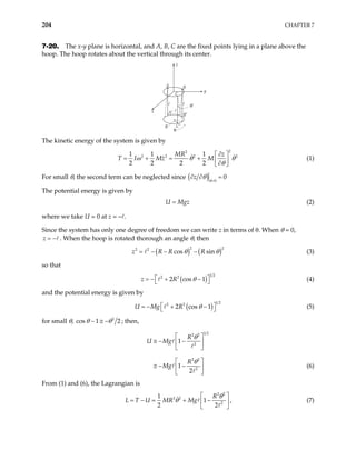 204 CHAPTER 7
7-20. The x-y plane is horizontal, and A, B, C are the fixed points lying in a plane above the
hoop. The hoop rotates about the vertical through its center.
z
A B
B′
y
x
R
C
C′
A′
θ′
θ
The kinetic energy of the system is given by
2
2
2 2 2
1 1 1
2 2 2 2
MR z
Mz M 2
T Iω θ
θ
∂
 
= + = +  
∂
 
θ (1)
For small θ, the second term can be neglected since ( ) 0
0
z
θ
θ =
∂ ∂ =
The potential energy is given by
U Mgz
= (2)
where we take U = 0 at z = – .
Since the system has only one degree of freedom we can write z in terms of θ. When θ = 0,
z = − . When the hoop is rotated thorough an angle θ, then
( ) ( )
2
2 2
cos sin
z R R R
2
θ θ
= − − − (3)
so that
( )
1 2
2 2
2 cos 1
z R θ
 
= − + −
  (4)
and the potential energy is given by
( )
1 2
2 2
2 cos 1
U Mg R θ
 
= − + −
  (5)
for small θ, 2
s 1 2
θ θ
− ≅ −
co ; then,
1 2
2 2
2
2 2
2
1
1
2
R
U Mg
R
Mg
θ
θ
 
≅ − −
 
 
 
≅ − −
 
 
(6)
From (1) and (6), the Lagrangian is
2 2
2 2
2
1
1
2 2
R
U MR Mg
L T
θ
θ
 
= − = + −
 
 
, (7)
 