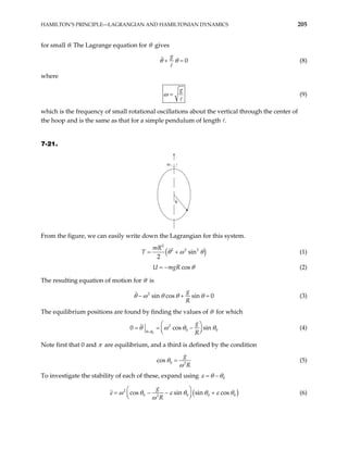 HAMILTON’S PRINCIPLE—LAGRANGIAN AND HAMILTONIAN DYNAMICS 205
for small θ. The Lagrange equation for θ gives
0
g
θ θ
+ = (8)
where
g
ω = (9)
which is the frequency of small rotational oscillations about the vertical through the center of
the hoop and is the same as that for a simple pendulum of length .
7-21.
ω
θ
From the figure, we can easily write down the Lagrangian for this system.
( )
2
2 2 2
sin
2
mR
T θ ω
= + θ (1)
cos
U mgR θ
= − (2)
The resulting equation of motion for θ is
2
sin cos sin 0
g
R
θ ω θ θ θ
− + = (3)
The equilibrium positions are found by finding the values of θ for which
0
2
0
0 cos
g
R
θ θ 0
sin
θ ω θ
=
 
= = −
 
 
θ (4)
Note first that 0 and π are equilibrium, and a third is defined by the condition
0 2
cos
g
R
θ
ω
= (5)
To investigate the stability of each of these, expand using 0
ε θ θ
= −
(
2
0 0 0
2
cos sin sin cos
g
R
)
0
ε ω θ ε θ θ ε
ω
 
− +
 
 
θ
= − (6)
 