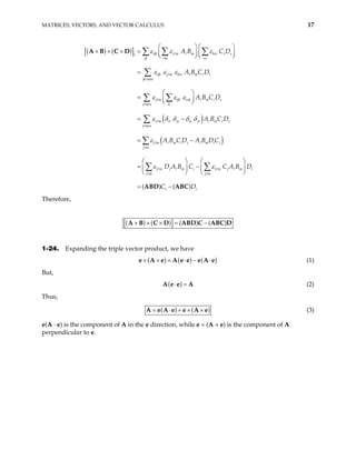 MATRICES, VECTORS, AND VECTOR CALCULUS 17
( ) ( )
[ ]
( )
( )
ijk j m m krs r s
i
jk m rs
ijk j m krs m r s
jk mrs
j m ijk rsk m r s
j mrs k
j m ir js is jr m r s
j mrs
j m m i j m i j
j m
j m j m i j m
j m j
A B C D
A B C D
A B C D
A B C D
A B C D A B D C
D A B C
ε ε ε
ε ε ε
ε ε ε
ε δ δ δ δ
ε
ε ε
   
× × × =    
   
=
 
=  
 
= −
= −
 
= −
 
 
∑ ∑ ∑
∑
∑ ∑
∑
∑
∑
A B C D
( ) ( )
j m i
m
i i
C A B D
C D
 
 
 
= −
∑
ABD ABC
Therefore,
[( ) ( )] ( ) ( )
× × × = −
A B C D ABD C ABC D
1-24. Expanding the triple vector product, we have
( ) ( ) ( )
× × = ⋅ − ⋅
e A e A e e e A e (1)
But,
( )
⋅ =
A e e A (2)
Thus,
( ) ( )
= ⋅ + × ×
A e A e e A e (3)
e(A · e) is the component of A in the e direction, while e × (A × e) is the component of A
perpendicular to e.
 