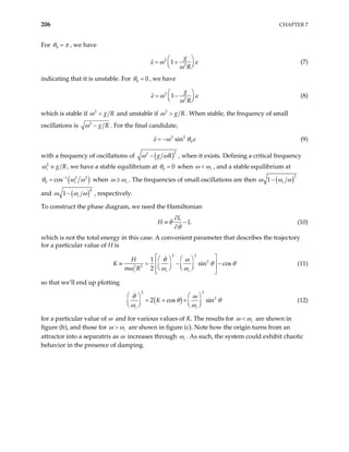 206 CHAPTER 7
For 0
θ π
= , we have
2
2
1
g
R
ε ω
ω

= +


ε



(7)
indicating that it is unstable. For 0 0
θ = , we have
2
2
1
g
R
ε ω
ω
 
= −


ε (8)


which is stable if 2
g R
ω < and unstable if 2
g R
ω > . When stable, the frequency of small
oscillations is 2
g R
ω − . For the final candidate,
2 2
0
sin
ε ω θ
= − ε (9)
with a frequency of oscillations of ( )2
2
g R
ω ω
− , when it exists. Defining a critical frequency
2
c g R
ω ≡ , we have a stable equilibrium at 0 0
θ = when c
ω ω
< , and a stable equilibrium at
( )
1 2 2
0 cos c
θ ω ω
−
= when c
ω ω
≥ . The frequencies of small oscillations are then ( )2
1 c
ω ω ω
−
and ( )4
1 c
ω ω ω
− , respectively.
To construct the phase diagram, we need the Hamiltonian
L
H L
θ
θ
∂
≡ −
∂
(10)
which is not the total energy in this case. A convenient parameter that describes the trajectory
for a particular value of H is
2 2
2
2 2
1
sin cos
2
c c c
H
m R
θ ω
K θ θ
ω ω ω
 
   
 −  −
   
   
 
 
≡ = (11)
so that we’ll end up plotting
( )
2 2
2
2 cos sin
c c
K
θ ω
θ θ
ω ω
   
= + +
   
   
(12)
for a particular value of ω and for various values of K. The results for c
ω ω
< are shown in
figure (b), and those for c
ω ω
> are shown in figure (c). Note how the origin turns from an
attractor into a separatrix as ω increases through c
ω . As such, the system could exhibit chaotic
behavior in the presence of damping.
 