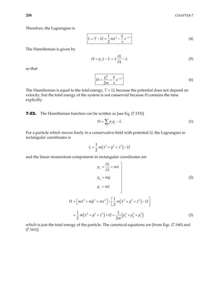 208 CHAPTER 7
Therefore, the Lagrangian is
2
1
2
t
k
L T U mx e
x
τ
−
= − = − (4)
The Hamiltonian is given by
x
L
H p x L x L
x
∂
= − = −
∂
(5)
so that
2
2
t
x
p k
H
m x
e τ
−
= + (6)
The Hamiltonian is equal to the total energy, T + U, because the potential does not depend on
velocity, but the total energy of the system is not conserved because H contains the time
explicitly.
7-23. The Hamiltonian function can be written as [see Eq. (7.153)]
j j
j
H p q L
= −
∑ (1)
For a particle which moves freely in a conservative field with potential U, the Lagrangian in
rectangular coordinates is
( )
2 2 2
1
2
L m x y z U
= + + −
and the linear momentum components in rectangular coordinates are
x
y
z
L
p mx
x
p my
p mz
∂ 
= = 
∂


=


= 


(2)
( )
( ) ( )
2 2 2 2 2 2
2 2 2 2 2 2
1
2
1 1
2 2
x y z
H mx my mz m x y z U
m x y z U p p p
m
 
 
= + + − + + −
   
 
+ + = + +
= + (3)
which is just the total energy of the particle. The canonical equations are [from Eqs. (7.160) and
(7.161)]
 
