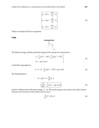 HAMILTON’S PRINCIPLE—LAGRANGIAN AND HAMILTONIAN DYNAMICS 209
x x
y y
z z
U
p mx F
x
U
p my F
y
U
p mz F
z
∂
= = − =
∂
∂
= = − =
∂
∂
= = − =
∂
(4)
These are simply Newton’s equations.
7-24.
θ
m
The kinetic energy and the potential energy of the system are expressed as
( ) ( )
2 2 2 2 2 2
1 1
2 2
cos
T m m
U mg
θ α θ
θ

= + = + 


= − 
(1)
so that the Lagrangian is
( )
2 2 2
1
cos
2
U m mg
L T α θ
= − = + + θ (2)
The Hamiltonian is
2
2
2
1
cos
2 2
L
H p L L
p
m mg
m
θ
θ
θ θ
θ
α θ
∂
= − = −
∂
= − − (3)
which is different from the total energy, T + U. The total energy is not conserved in this system
because work is done on the system and we have
( ) 0
d
T U
dt
+ ≠ (4)
 