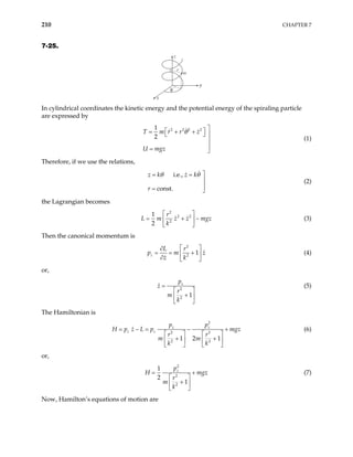 210 CHAPTER 7
7-25.
z
m
z r
y
x
θ
In cylindrical coordinates the kinetic energy and the potential energy of the spiraling particle
are expressed by
2 2 2 2
1
2
T m r r z
U mgz
θ 
 
= + +
  


= 
(1)
Therefore, if we use the relations,
i.e.,
const.
z k z k
r
θ θ 
= =


= 
(2)
the Lagrangian becomes
2
2 2
2
1
2
r
L m z z mg
k
 
= + −
 
 
z (3)
Then the canonical momentum is
2
2
1
z
L r
p m
z k
z
 
∂
= = +
 
∂  
(4)
or,
2
2
1
z
p
z
r
m
k
=
 
+
 
 
(5)
The Hamiltonian is
2
2 2
2 2
1 2 1
z z
z z
p p
H p z L p mgz
r r
m m
k k
= − +
   
+ +
   
   
= − (6)
or,
2
2
2
1
2
1
z
p
H mgz
r
m
k
=
 
+
 
 
+ (7)
Now, Hamilton’s equations of motion are
 
