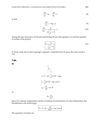 HAMILTON’S PRINCIPLE—LAGRANGIAN AND HAMILTONIAN DYNAMICS 211
z
H
p
z
∂
− =
∂
;
z
H
z
p
∂
=
∂
(8)
so that
z
H
mg p
z
∂
− = − =
∂
(9)
2
2
1
z
z
p
H
z
p r
m
k
∂
= =
∂  
+
 
 
(10)
Taking the time derivative of (10) and substituting (9) into that equation, we find the equation
of motion of the particle:
2
2
1
g
z
r
k
=
 
+
 
 
(11)
It can be easily shown that Lagrange’s equation, computed from (3), gives the same result as
(11).
7-26.
a)
θ
m
2 2
1
2
L T U m mgy
θ
= − = −
2 2
1
cos
2
L m mg
θ θ
= +
2
L
p m
θ θ
θ
∂
= =
∂
so
2
p
m
θ
θ =
Since U is velocity-independent and the coordinate transformations are time-independent, the
Hamiltonian is the total energy
2
2
cos
2
p
H T U mg
m
θ
θ
= + = −
The equations of motion are
 