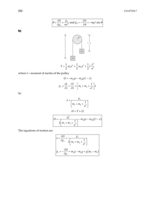 212 CHAPTER 7
2
and sin
p
H H
p mg
p m
θ
θ
θ
θ θ
θ
∂ ∂
= = − = −
∂ ∂
=
b)
a
m2
m2
m1
m1
x
2
2 2
1 2 2
1 1 1
2 2 2
x
T m x m x I
a
= + +
where I = moment of inertia of the pulley
( )
1 2
U m gx m g x
= − − −
1 2 2
x
L T I
p m m x
x x a
∂ ∂  
= = = + +
 
∂ ∂  
So
1 2 2
x
p
x
I
m m
a
=
 
+ +
 
 
H = T + U
( )
2
1 2
1 2 2
2
x
p
H m gx m g x
I
m m
a
= − −
 
+ +
 
 
−
The equations of motion are
( )
1 2 2
1 2 1 2
2
x
x
x
x
p
H
x
I
p
m m
a
H
p m g m g g m m
p
∂
= =
∂  
+ +
 
 
∂
= − = − = −
∂
 