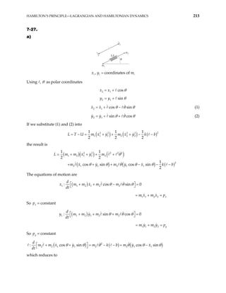 HAMILTON’S PRINCIPLE—LAGRANGIAN AND HAMILTONIAN DYNAMICS 213
7-27.
a)
m2
m1
k,b
θ
, coordinates of
i i
x y mi
=
Using , θ as polar coordinates
2 1 cos
x x θ
= +
2 1 sin
y y θ
= +
2 1 cos sin
x x θ θ
= + − θ (1)
2 1 sin cos
y y θ θ
= + + θ (2)
If we substitute (1) and (2) into
( ) ( ) ( )2
2 2 2 2
1 1 1 2 2 2
1 1 1
2 2 2
U m x y m x y k b
= − = + + + − −
L T
the result is
( )( ) ( )
( ) ( ) ( )
2 2 2 2 2
1 2 1 1 2
2
2 1 1 2 1 1
1 1
2 2
1
cos sin cos sin
2
L m m x y m
m x y m y x k b
θ
θ θ θ θ θ
= + + + +
+ + + − − −
The equations of motion are
( )
1 1 2 1 2 2
1 1 2 2
: cos sin 0
x
d
x m m x m m
dt
m x m x p
θ θ θ
 
+ + − =
 
= + =
So = constant
x
p
( )
1 1 2 1 2 2
1 1 2 2
: sin cos 0
y
d
y m m y m m
m y m y p
θ θ θ
 
+ + + =
 
dt
= + =
So y
p = constant
( ) ( ) ( )
2
2 2 1 1 2 2 1 1
: cos sin cos sin
d
m m x y m k b m y x
dt
θ θ θ θ θ
 
+ + = − − + −
  θ
which reduces to
 
