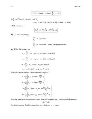 214 CHAPTER 7
( )
2
1 1
2
cos sin 0
k
x y b
m
θ θ θ
− + + + − =
( )
( ) (
2
2 2 1 1
2 1 1 2 1 1
: cos sin
sin cos cos sin
d
m m y x
dt
m x y m x y
θ θ θ θ
)
θ θ θ θ
 
+ −
 
= − − + − − θ
which reduces to
1 1
cos sin
2
0
y x
θ θ
θ θ
+ + − =
b) As was shown in (a)
1
constant
x
L
p
x
∂
= =
∂
1
constant
y
L
p
y
∂
= =
∂
(total linear momentum)
c) Using L from part (a)
( )
1 1 2 1 2 2
1
cos sin
x
L
p m m x m m
x
θ θ θ
∂
= = + + −
∂
( )
1 1 2 1 2 2
1
sin cos
y
L
p m m y m m
y
θ θ θ
∂
= = + + −
∂
2 1 2 1 2
cos sin
L
p m x m y m
θ θ
∂
= = + +
∂
2
2 1 2 1 2
sin cos
p m x m y m
θ θ θ θ
= − + +
Inverting these equations gives (after much algebra)
1
1
1
sin
1
cos
x
x p p
m
pθ
θ
θ
 
= − +
 
 
1
1
1
cos
1
sin
y
y p p
m
pθ
θ
θ
 
= − −
 
 
1 1
1 2
1 2
1
cos sin
x y
m m
p p p
m m
θ θ
 
+
= − − +
 
 
1 1
1 2
1 2
1
sin cos
x y
m m
p p p
m m
θ
θ θ θ
 
+
= − +
 
 
Since the coordinate transformations are time independent, and U is velocity independent,
H T U
= +
Substituting using the above equations for in terms of gives
i
q i
p
 