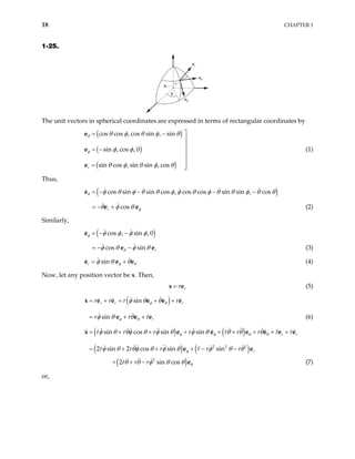 18 CHAPTER 1
1-25.
er
eφ
eθ
θ
φ
The unit vectors in spherical coordinates are expressed in terms of rectangular coordinates by
( )
( )
( )
cos cos , cos sin , sin
sin , cos , 0
sin cos , sin sin , cos
r
θ
φ
θ φ θ φ θ
φ φ
θ φ θ φ θ

= −


= − 


= 
e
e
e
(1)
Thus,
( )
cos sin sin cos , cos cos sin sin , cos
θ φ θ φ θ θ φ φ θ φ θ θ φ θ θ
= − − − −
e
cos
r φ
θ φ θ
+
e
= − (2)
e
Similarly,
( )
cos , sin , 0
φ φ φ φ φ
= − −
e
cos sin r
θ
φ θ φ θ
−
e
= − (3)
e
sin
r φ θ
φ θ θ
= +
e e e (4)
Now, let any position vector be x. Then,
r
r
=
x e (5)
( )
sin
sin
r r
r
r r r r
r r r
φ θ
φ θ
φ θ θ
φ θ θ
= + = + +
= + +
x e e e e e
e e e
r
(6)
( ) ( )
( ) ( )
( )
2 2 2
2
sin cos sin sin
2 sin 2 cos sin sin
2 sin cos
r r
r
r r r r r r r r
r r r r r r
r r r
φ φ θ θ
φ
θ
φ θ θφ θ φ θ φ θ θ θ θ
φ θ θφ θ φ θ φ θ θ
θ θ φ θ θ
= + + + + + + + +
= + + + − −
+ + −
x e e e
e e
e
r
e e e
(7)
or,
 