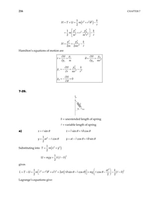 216 CHAPTER 7
( )
2 2 2
2 2
2
2 2 4
2 2
2
1
2
1
2
2 2
r
r
k
H T U m r r
r
p p k
m r
m m r r
p p k
H
m mr r
θ
θ
θ
= + = + −
 
= + −
 
 
= + −
Hamilton’s equations of motion are
2
2
3 2
0
r
r
r
p p
H H
r
p m p
p
H k
p
r mr r
H
p
θ
θ
θ
θ
θ
θ
∂ ∂
= = = =
∂ ∂
∂
= − = −
∂
∂
= − =
∂
mr
7-29.
a
k
m
θ
b = unextended length of spring
= variable length of spring
a) sin sin cos
x x
θ θ θ
= = θ
+
2
1
cos cos sin
2
y at y at
θ θ θ
= − = − + θ
Substituting into ( )
( )
2 2
2
1
2
1
2
T m x y
U mgy k b
= +
= + −
gives
( ) ( )
2
2
2 2 2 2 2
1
2 sin cos cos
2 2
at k
L T U m a t at mg b
θ θ θ θ θ
 
 
= − = + + + − + − − −
 
    2
Lagrange’s equations give:
 