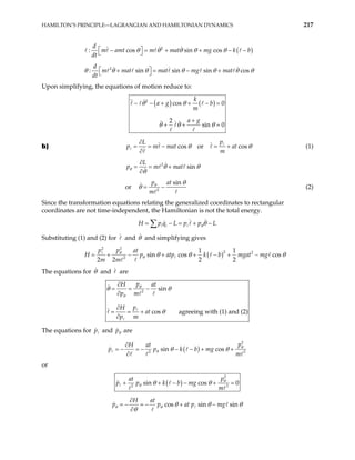 HAMILTON’S PRINCIPLE—LAGRANGIAN AND HAMILTONIAN DYNAMICS 217
( )
2
: cos sin cos
d
m amt m mat mg k b
dt
θ θ θ θ θ
 
− = + + −
  −
2
: sin sin sin cos
d
m mat mat mg mat
dt
θ θ θ θ θ θ
 
+ = − +
  θ
Upon simplifying, the equations of motion reduce to:
( ) ( )
2
cos 0
2
sin 0
k
a g b
m
a g
θ θ
θ θ θ
− − + + − =
+
+ + =
b) cos or cos
p
L
p m mat at
m
θ θ
∂
= = − = +
∂
(1)
2
sin
L
p m mat
θ θ θ
θ
∂
= = +
∂
or 2
sin
p at
m
θ θ
θ = − (2)
Since the transformation equations relating the generalized coordinates to rectangular
coordinates are not time-independent, the Hamiltonian is not the total energy.
i i
H p q L p pθθ L
= − = + −
∑
Substituting (1) and (2) for and θ and simplifying gives
( )
2 2
2 2
2
1 1
sin cos cos
2 2 2 2
p p at
H p atp k b mgat m
m m
θ
θ g
θ θ θ
= + − + + − + −
The equations for θ and are
2
sin
cos agreeing with (1) and (2)
p
H at
p m
p
H
at
p m
θ
θ
θ θ
θ
∂
= = −
∂
∂
= = +
∂
The equations for and
p pθ are
( )
2
2 3
sin cos
p
H at
k b mg
m
p p θ
θ θ θ
∂
= − = − − − + +
∂
or
( )
2
2 3
sin cos 0
p
at
k b mg
m
θ
θ θ θ
+ + − − +
p p =
cos sin sin
H at
at p mg
θ θ
p p θ θ θ
θ
∂
= − = − + −
∂
 