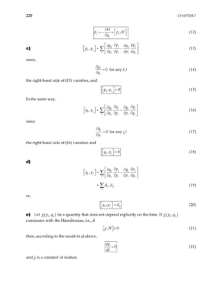 220 CHAPTER 7
,
j j
j
H
p p H
q
∂
 
= − =  
∂
(12)
c) ,
j j
k k
k j
p p
p p
p p
q p p q
∂ ∂
 
∂ ∂
  = −
 
  ∂ ∂ ∂ ∂
 
∑ (13)
since,
0
k
p
q
∂
=
∂
for any k, (14)
the right-hand side of (13) vanishes, and
,
k j
p p
  0
=
  (15)
In the same way,
,
j j
k k
k j
q q
q q
q q
q p p q
∂ ∂
 
∂ ∂
  = −
 
  ∂ ∂ ∂ ∂
 
∑ (16)
since
0
j
q
p
∂
=
∂
for any j, (17)
the right-hand side of (16) vanishes and
,
k j
q q
  0
=
  (18)
d)
,
j j
k k
k j
k j
p p
q q
q p
q p p q
δ δ
∂ ∂
 
∂ ∂
  = −
 
  ∂ ∂ ∂ ∂
 
=
∑
∑ (19)
or,
,
k j kj
q p δ
  =
  (20)
e) Let ( )
,
k k
g p q be a quantity that does not depend explicitly on the time. If ( )
,
k k
g p q
commutes with the Hamiltonian, i.e., if
,
g H 0
=
 
  (21)
then, according to the result in a) above,
0
dg
dt
= (22)
and g is a constant of motion.
 
