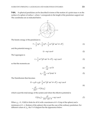 HAMILTON’S PRINCIPLE—LAGRANGIAN AND HAMILTONIAN DYNAMICS 221
7-31. A spherical pendulum can be described in terms of the motion of a point mass m on the
surface of a sphere of radius , where corresponds to the length of the pendulum support rod.
The coordinates are as indicated below.
θ
φ
y
mg
x
z
The kinetic energy of the pendulum is
( )
2 2 2 2 2
1 2
1 1 1
sin
2 2 2
I m 2
T I φ θ φ θ
= + = +θ (1)
and the potential energy is
cos
U mg θ
= (2)
The Lagrangian is
( )
2 2 2 2
1
sin cos
2
L m mg
φ θ θ θ
= + − (3)
so that the momenta are
2
L
p m
θ θ
θ
∂
= =
∂
(4)
2 2
sin
L
p m
φ φ θ
φ
∂
= =
∂
(5)
The Hamiltonian then becomes
( )
( )
2 2 2 2
2
2
1
sin cos
2
,
2
H p p m mg
p
V p
m
θ φ
θ
φ
θ φ φ θ θ
θ
= + − + +
= +
θ
(6)
which is just the total energy of the system and where the effective potential is
( )
2
2 2
,
2 sin
p
V p mg
m
θ
φ cos
θ θ
θ
= + (7)
When 0
pφ = , V(θ,0) is finite for all θ, with a maximum at θ = 0 (top of the sphere) and a
minimum at θ = π (bottom of the sphere); this is just the case of the ordinary pendulum. For
different values of pφ , the V–θ diagram has the appearance below:
 