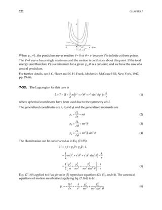 222 CHAPTER 7
V
Pφ = 0
0 π
π
2
θ
When 0
pφ > , the pendulum never reaches θ = 0 or θ = π because V is infinite at these points.
The V–θ curve has a single minimum and the motion is oscillatory about this point. If the total
energy (and therefore V) is a minimum for a given pφ ,θ is a constant, and we have the case of a
conical pendulum.
For further details, see J. C. Slater and N. H. Frank, Mechanics, McGraw-Hill, New York, 1947,
pp. 79–86.
7-32. The Lagrangian for this case is
( )
2 2 2 2 2 2
1
sin
2
k
U m r r r
r
θ θφ
= − = + + +
L T (1)
where spherical coordinates have been used due to the symmetry of U.
The generalized coordinates are r, θ, and φ, and the generalized momenta are
r
L
p mr
r
∂
= =
∂
(2)
2
L
p mr
θ θ
θ
∂
= =
∂
(3)
2 2
sin
L
p mr
φ φ θ
φ
∂
= =
∂
(4)
The Hamiltonian can be constructed as in Eq. (7.155):
( )
2 2 2 2 2 2
2
2 2
2 2 2
1
sin
2
1
2 sin
r
r
H p r p p L
k
m r r r
r
p
p p k
m mr mr r
θ φ
φ
θ
θ φ
θ φ θ
θ
= + + −
= + +
 
= + + −

 
 
−
 (5)
Eqs. (7.160) applied to H as given in (5) reproduce equations (2), (3), and (4). The canonical
equations of motion are obtained applying Eq. (7.161) to H:
2
2
2 3 3 2
sin
r
p
p
H k
p
r r mr mr
φ
θ
θ
∂
= − = − + +
∂
(6)
 