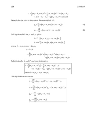 224 CHAPTER 7
( ) ( ) (
( ) ( )
2 2
1 2 3 2 3 3 2
1 2 3 2 3
1 1
constant
m m x m m x xx m m
g m m m x g m m x
= + + + + + −
′ ′
+ − − + − +
′
)
2 2
L m
We redefine the zero in U such that the constant in L = 0.
( ) (
1 2 3 3 2
x
L
)
p m m m x m m x
x
∂
= = + + + − ′
∂
(1)
( ) (
3 2 2 3
x
L
)
p m m x m m x
x
′
∂
= = − + + ′
∂ ′
(2)
Solving (1) and (2) for and gives
x
p x
p ′
( ) ( )
1
2 3 2 3
x x
x D m m p m m p
−
′
 
= + + −
 
( ) ( )
1
2 3 1 2 3
x x
x D m m p m m m p
−
′
 
= + + + +
′  
where D m1 3 1 2 2 3
4
m m m m m
= + +
( ) ( ) ( )
( ) (
2 2
1 2 3 2 3 3 2
1 2 3 2 3
1 1
2 2
)
H T U
m m m x m m x m m xx
g m m m x g m m x
= +
+ + + + −
′
− − − − − ′
= +
Substituting for and and simplifying gives
x x′
( ) ( )
( ) ( ) ( )
1 2 1 2
2 3 1 2 3
1
2 3 1 2 3 2 3
1 3 1 2 2 3
1 1
2 2
where 4
x x
x x
H m m D p m m m D p
m m D p p g m m m x g m m x
D m m m m m m
− −
′
−
′
= + + + +
− − + − − ′
= + +
+ −
The equations of motion are
( ) ( )
( ) ( )
( )
( )
1 1
2 3 2 3
1 1
2 3 1 2 3
1 2 3
2 3
x x
x
x x
x
x
x
H
x m m D p m m D p
p
H
x m m D p m m m D
p
H
p g m m m
x
H
p g m m
x
− −
′
− −
p
′ ′
′
′
∂
= = + + −
∂
∂
= = − + + +
′
∂
∂
= − = − −
∂
∂
= − = −
∂ ′
 