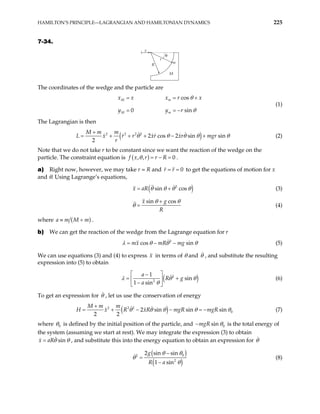 HAMILTON’S PRINCIPLE—LAGRANGIAN AND HAMILTONIAN DYNAMICS 225
7-34.
x
R
r
m
M
θ
The coordinates of the wedge and the particle are
cos
0 s
M m
M m
x x x r
y y r in
x
θ
θ
= =
= = −
+
(1)
The Lagrangian is then
( )
2 2 2 2
2 cos 2 sin sin
2
M m m
L x r r xr xr mgr
r
θ θ θ θ
+
= + + + − + θ (2)
Note that we do not take r to be constant since we want the reaction of the wedge on the
particle. The constraint equation is ( )
, , 0
f x r r R
θ = − = .
a) Right now, however, we may take r = R and 0
r r
= = to get the equations of motion for x
and θ. Using Lagrange’s equations,
( )
2
sin cos
x aR θ θ θ θ
= + (3)
sin cos
x g
R
θ θ
θ
+
= (4)
where ( )
a m M m
≡ + .
b) We can get the reaction of the wedge from the Lagrange equation for r
2
cos sin
mx mR mg
λ θ θ
= − − θ (5)
We can use equations (3) and (4) to express in terms of θ and
x θ , and substitute the resulting
expression into (5) to obtain
( )
2
2
1
sin
1 sin
a
R g
a
λ θ
θ
 
−
= +
 
−
 
θ (6)
To get an expression for θ , let us use the conservation of energy
( )
2 2 2
0
2 sin sin sin
2 2
M m m
H x R xR mgR mgR
θ θ θ θ θ
+
= + − − = − (7)
where 0
θ is defined by the initial position of the particle, and 0
sin
mgR θ
− is the total energy of
the system (assuming we start at rest). We may integrate the expression (3) to obtain
si
R n
x a θ θ
= , and substitute this into the energy equation to obtain an expression for θ
( )
( )
0
2
2
2 sin sin
1 sin
g
R a
θ θ
θ
θ
−
=
−
(8)
 