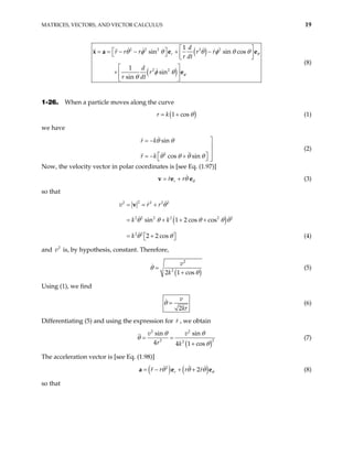 MATRICES, VECTORS, AND VECTOR CALCULUS 19
( )
( )
2 2 2 2 2
2 2
1
sin sin cos
1
sin
sin
r
d
r r r r r
r dt
d
r
r dt
θ
φ
θ φ θ θ φ θ θ
φ θ
θ
 
 
= = − − + −
   
 
 
+  
 
x a e e
e
(8)
1-26. When a particle moves along the curve
( )
1 cos
r k θ
= + (1)
we have
2
sin
cos sin
r k
r k
θ θ
θ θ θ θ

= −


 
= − + 
  
(2)
Now, the velocity vector in polar coordinates is [see Eq. (1.97)]
r
r r θ
θ
= +
v e e (3)
so that
( )
2
2 2 2 2
2 2 2 2 2 2
2 2
sin 1 2 cos cos
2 2 cos
v r r
k k
k
θ
θ θ θ
θ θ
= = +
= + + +
= +
 
 
v
θ θ
)
(4)
and is, by hypothesis, constant. Therefore,
2
v
(
2
2
2 1 cos
v
k
θ
θ
=
+
(5)
Using (1), we find
2
v
kr
θ = (6)
Differentiating (5) and using the expression for r , we obtain
( )
2 2
2
2 2
sin sin
4 4 1 cos
v v
r k
θ θ
θ
θ
= =
+
(7)
The acceleration vector is [see Eq. (1.98)]
( ) ( )
2
2
r
r r r r θ
θ θ θ
= − + +
a e e (8)
so that
 