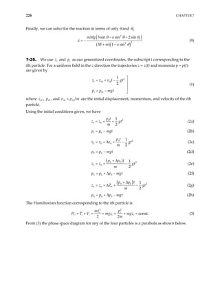 226 CHAPTER 7
Finally, we can solve for the reaction in terms of only θ and 0
θ
( )
( )( )
3
0
2
2
3 sin sin 2 sin
1 sin
mMg a
M m a
θ θ θ
θ
− −
= −
+ −
λ (9)
7-35. We use i
z and as our generalized coordinates, the subscript i corresponding to the
ith particle. For a uniform field in the z direction the trajectories z = z(t) and momenta p = p(t)
are given by
i
p
2
0 0
0
1
2
i i i
i i
z z v t gt
p p mgt

= + − 


= − 
(1)
where 0
i
z , , and
0
i
p 0 0
i i
v p
= m are the initial displacement, momentum, and velocity of the ith
particle.
Using the initial conditions given, we have
2
0
1 0
1
2
p t
z z
m
= + − gt
t
(2a)
1 0
p p mg
= − (2b)
2
0
2 0 0
1
2
p t
z z z g
m
= + ∆ + − t
t
(2c)
2 0
p p mg
= − (2d)
( )
0 0 2
3 0
1
2
p p t
z z
m
+ ∆
= + − gt
t
(2e)
3 0 0
p p p mg
= + ∆ − (2f)
( )
0 0 2
4 0 0
1
2
p p t
z z Z g
m
+ ∆
= + ∆ + − t
t
(2g)
4 0 0
p p p mg
= + ∆ − (2h)
The Hamiltonian function corresponding to the ith particle is
2
2
const.
2 2
i
i
i i i i i
p
mz
V mgz mgz
m
= + = + = + =
H T (3)
From (3) the phase space diagram for any of the four particles is a parabola as shown below.
 