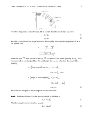 HAMILTON’S PRINCIPLE—LAGRANGIAN AND HAMILTONIAN DYNAMICS 227
p0 + ∆p0
z0 + ∆z0
p0
Area at t = 0
Area at t = t1
∆p0
z0
∆z0
p
z
1
2
3
4
From this diagram (as well as from 2b, 2d, 2f, and 2h) it can be seen that for any time t,
1
p p2
= (4)
3
p p4
= (5)
Then for a certain time t the shape of the area described by the representative points will be of
the general form
p
z
1 2
3 4
(p1,z1) (p2,z2)
(p3,z3) (p4,z4)
where the base 1 must parallel to the top
2 3 4 . At time t = 0 the area is given by 0 0
z p
∆ ∆ , since
it corresponds to a rectangle of base 0
z
∆ and height 0
p
∆ . At any other time the area will be
given by
( )
{
( ) }
( )
{
( ) }
1 1
1
1 1
1
2 1
4 3 0
3 1
4 2 0
0 0
base of parallelogram
height of parallelogram
=
t t t t
t t
t t t t
t t
A z z
z z z
x p p
p p p
p z
= =
=
= =
=
= = −
= − = ∆
= −
= − = ∆
∆ ∆ (6)
Thus, the area occupied in the phase plane is constant in time.
7-36. The initial volume of phase space accessible to the beam is
2
0 0
V R p2
0
π π
= (1)
After focusing, the volume in phase space is
2 2
1 1
V R p1
π π
= (2)
 