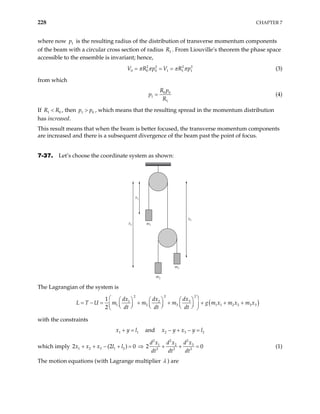 228 CHAPTER 7
where now is the resulting radius of the distribution of transverse momentum components
of the beam with a circular cross section of radius . From Liouville’s theorem the phase space
accessible to the ensemble is invariant; hence,
1
p
1
R
2 2 2
0 0 0 1 1
V R p V R p2
1
π π π
= = = π (3)
from which
0 0
1
1
R p
p
R
= (4)
If , then , which means that the resulting spread in the momentum distribution
has increased.
1
R R
< 0 0
1
p p
>
This result means that when the beam is better focused, the transverse momentum components
are increased and there is a subsequent divergence of the beam past the point of focus.
7-37. Let’s choose the coordinate system as shown:
x1
m1
m2
m3
x3
x2
The Lagrangian of the system is
( )
2
2 2
3
1 2
1 2 3 1 1 2 2
1
2
dx
dx dx
L T U m m m g m x m x m x
dt dt dt
 
 
   
= − = + + + + +
     
 
     
 
3 3
1 2
with the constraints
and
1
x y l
+ = 2 3
x y x y l
− + − =
which imply
2
2 2
3
1 2
1 2 3 1 2 2 2 2
2 (2 ) 0 2
d x
d x d x
x x x l l
dt dt dt
+ + − + = ⇒ + + = 0 (1)
The motion equations (with Lagrange multiplier λ ) are
 
