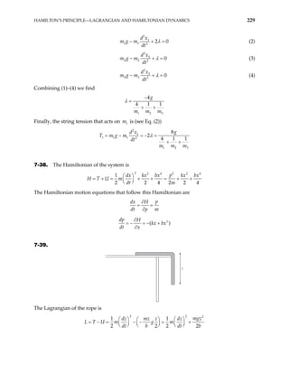 HAMILTON’S PRINCIPLE—LAGRANGIAN AND HAMILTONIAN DYNAMICS 229
2
1
1 1 2
2
d x
m g m
dt
λ 0
− + = (2)
2
2
2 2 2
0
d x
m g m
dt
λ
− + = (3)
2
3
3 3 2
0
d x
m g m
dt
λ
− + = (4)
Combining (1)–(4) we find
1 2
4
4 1 1
g
m m m
λ
3
−
=
+ +
Finally, the string tension that acts on m is (see Eq. (2))
1
2
1
1 1 1 2
1 2
8
2
4 1 1
g
d x
g m
dt
m m m
λ
= − = − =
+ +
3
T m
7-38. The Hamiltonian of the system is
2 2
2 4 2
1
2 2 4 2 2
p
dx kx bx kx bx
U m
dt m
 
= + = + + = + +
 
 
4
4
H T
The Hamiltonian motion equations that follow this Hamiltonian are
p
dx H
dt p m
∂
= =
∂
3
( )
dp H
kx bx
dt x
∂
= − = − +
∂
7-39.
z
The Lagrangian of the rope is
2 2 2
1 1
2 2 2
mgz
dz mz z dz
U m g m
dt b dt b
   
 
= − = − − = +
 
   
 
    2
L T
 