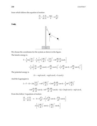 230 CHAPTER 7
from which follows the equation of motion
2
2
mgz
L d L d z
m
z dt z b dt
∂ ∂
= ⇒ =
∂ ∂
7-40.
m
m
2 m
x
θ2
θ1
We choose the coordinates for the system as shown in the figure.
The kinetic energy is
2
2 2
2 1 1
1
2 2
1 2 1 2
1 2 1
1 1
2 2 cos
2 2
1
cos cos sin sin
2
d d
dx dx dx
T m m b b
dt dt dt dt dt
d d d d
dx
m b b b b
dt dt dt dt dt
 
 
   
= + + +
 
   
 
   
 
 
 
  
+ + + + +
 
  
  
 
θ θ
θ
θ θ θ θ
θ θ θ 2



θ
2
The potential energy is
U m 1 1
cos ( cos cos )
gb mg b b
θ θ θ
= − − +
And the Lagrangian is
2 2
2
2 2
1 1 2
1
2
2 1 2
2 1 2 1
1
2 2 cos
2
cos cos ( ) 2 cos cos
d d d
dx dx
L T U m mb mb mb
dt dt dt dt dt
d d d
dx
mb mb mgb mgb
dt dt dt dt
   
 
= − = + + +
     
     
+ + − + +
θ θ θ
θ
θ θ θ
2
θ θ θ θ θ
From this follow 3 equations of motion
2 2
2
1 2
1 2
2 2 2
2 2
1 2
1 2
0 4 2 cos cos
2 sin sin
d d
L d L d x
b
x dt x dt dt dt
d d
b
dt dt
 
∂ ∂
= ⇒ = + +
 
∂ ∂  
 
   
− +
 
   
   
 
θ θ
θ θ
θ θ
θ θ
 