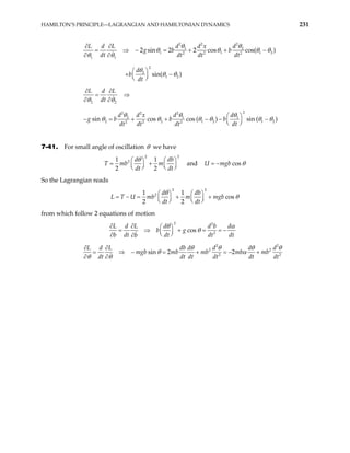 HAMILTON’S PRINCIPLE—LAGRANGIAN AND HAMILTONIAN DYNAMICS 231
2 2
2
1 2
1 1
2 2 2
1 1
2
2
1 2
2 sin 2 2 cos cos( )
sin( )
d d
L d L d x
g b b
dt dt dt dt
d
b
dt
∂ ∂
= ⇒ − = + + −
∂ ∂
 
+ −
 
 
θ θ
1 2
θ θ θ
θ θ
θ
θ θ
θ
2 2
2
2 2
2
2 1 1
2 2 1 2
2 2 2
sin cos cos ( ) sin ( )
L d L
dt
d d d
d x
g b b b
dt dt dt dt
θ θ
θ θ θ
1 2
θ θ θ θ θ
∂ ∂
= ⇒
∂ ∂
 
− = + + − − −
 
 
θ
7-41. For small angle of oscillation θ we have
2 2
2
1 1
2 2
d d
b m
dt dt
θ
   
= +
   
   
b
T m and U m cos
gb θ
= −
So the Lagrangian reads
2 2
2
1 1
cos
2 2
d db
U mb m mgb
dt dt
θ
L T θ
   
= − = + +
   
   
from which follow 2 equations of motion
2 2
2
cos
L d L d d b d
b g
b dt dt dt dt
b
∂ ∂  
= ⇒ + = = −
 
 
∂ ∂
θ α
θ
2 2
2 2
2 2
sin 2 2
L d L db d d d d
mgb mb mb mb mb
dt dt dt dt dt dt
θ θ θ
θ α
θ θ
∂ ∂
= ⇒ − = + = − +
∂ ∂
θ
 