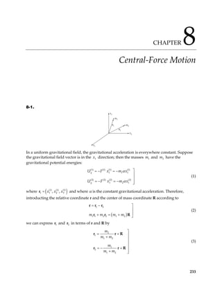CHAPTER 8
Central-Force Motion
8-1.
x3
m2
m1
x2
r1
r2
x1
In a uniform gravitational field, the gravitational acceleration is everywhere constant. Suppose
the gravitational field vector is in the x direction; then the masses and have the
gravitational potential energies:
1 1
m 2
m
( ) ( ) ( ) ( )
( ) ( ) ( ) ( )
1 1 1 1
1 1 1
2 2 2 2
1 2 1
g
g
U F x m x
U F x m x
α
α

= − = −


= − = − 

(1)
where ( ) ( ) ( )
( )
1 1 1
1 1 2 3
, ,
x x x
=
r and where α is the constant gravitational acceleration. Therefore,
introducting the relative coordinate r and the center of mass coordinate R according to
( )
1 2
1 1 2 2 1 2
m m m m
= − 


+ = + 
r r r
r r R
(2)
we can express r and r in terms of r and R by
1 2
2
1
1 2
1
2
1 2
m
m m
m
m m

= + 
+



= − +

+ 
r r
r r
R
R
(3)
233
 