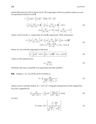 234 CHAPTER 8
which differ from Eq. (8.3) in the text by R. The Lagrangian of the two-particle system can now
be expressed in terms of r and R:
( ) ( ) ( )
( )
2 2 1 2
1 1 2 2
2 2
2 1
1 2
1 2 1 2
2 1
1 2
1 2 1 2
1 1
2 2
1 1
2 2
g g
L m m U U U
m m
m m U r
m m m m
m m
m x X m x
m m m m
α α
= + − − −
+ − + −
+ +
X
= +
  
+ + + −

+
  
+ +

  
r r r
r R r R

(4)
where x and X are the components of r and R, respectively. Then, (4) becomes
1
x
( )
( ) ( )
2
2
2 2
2 1
1 2 1
1 2 1 2
1 2 1 2
1 2
1 2
1 1 1
2
m m
L m m m m
m m m m
m m m m
U r x m m X
m m
α α
   
= + +
   
+ +
   
−
− + + +
+
r r 2
+ R
2 2 (5)
Hence, we can write the Lagrangian in the form
( ) ( ) ( )
2
2
1 2 1 2
1 1
2 2
r m m m m
L U X
µ α
= − + + + +
r R (6)
where µ is the reduced mass:
1 2
1 2
m m
m m
µ =
+
(7)
Therefore, this case is reducible to an equivalent one-body problem.
8-2. Setting 1
u = r , Eq. (8.38) can be rewritten as
2
2 2
2 2
du
E k
u u
θ
µ µ
= −
+ −
∫ (1)
where we have used the relation ( )
2
1
du r dr
= − . Using the standard form of the integral [see
Eq. (E.8c), Appendix E]:
1
2 2
1 2
sin const.
4
dx ax b
a
ax bx c b ac
−
 
− +
=  
−
+ + −
 
+
∫ (2)
we have
2
1
2
2 2
2 2
const. sin
2
8
k
r
k E
µ
θ
µ µ
−
 
 
− +
 
+ =  
 
 
+
 
 
 
 
(3)
 