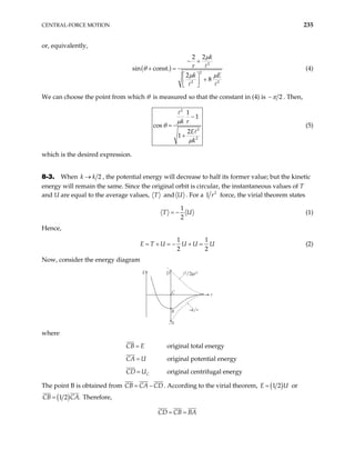 CENTRAL-FORCE MOTION 235
or, equivalently,
( )
2
2
2 2
2 2
sin const.
2
8
k
r
k E
µ
θ
µ µ
− +
+ =
 
+
 
 
(4)
We can choose the point from which θ is measured so that the constant in (4) is 2
π
− . Then,
2
2
2
1
1
cos
2
1
k r
E
k
µ
θ
µ
−
=
+
(5)
which is the desired expression.
8-3. When 2
k k
→ , the potential energy will decrease to half its former value; but the kinetic
energy will remain the same. Since the original orbit is circular, the instantaneous values of T
and U are equal to the average values, T and U . For a 2
r
1 force, the virial theorem states
1
2
T = − U (1)
Hence,
1 1
2 2
E T U U U U
= + = − + = (2)
Now, consider the energy diagram
E D
C
A
r
–k/r
B
where
CB E
= original total energy
CA U
= original potential energy
C
CD U
= original centrifugal energy
The point B is obtained from CB CA CD
= − . According to the virial theorem, ( )
1 2
=
E U or
( )
1 2 .
CB CA
= Therefore,
CD CB BA
= =
 