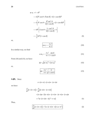 20 CHAPTER 1
( ) ( )
( )
( )
( )
( )
2
2 2
2 2
2 2
2
2
2
cos sin 1 cos
sin
cos 1 cos
2 1 cos
1 cos
2 cos 1
2 1 cos
3
1 cos
2
r r r
k k
k
k
k
θ
θ θ θ θ θ θ
θ θ
θ θ θ
θ
θ
θ θ
θ
θ θ
⋅ = −
= − + − +
 
= − + + +
 
+
 
 
 
−
= − + +
 
+
 
 
+
a e
θ
= − (9)
or,
2
3
4
r
v
k
⋅ = −
a e (10)
In a similar way, we find
2
sin
3
4 1 cos
v
k
θ
θ
θ
⋅ = −
+
a e (11)
From (10) and (11), we have
( ) ( )2
2
r θ
= ⋅ + ⋅
a a e a e (12)
or,
2
3 2
4 1 cos
v
k θ
=
+
a (13)
1-27. Since
( ) ( ) ( )
× × = ⋅ − ⋅
r v r r r v r v r
we have
( )
[ ] ( ) ( )
[ ]
( ) ( ) ( ) ( ) ( )
( ) ( )
2 2
2
d d
dt dt
r v
× × = ⋅ − ⋅
= ⋅ + ⋅ − ⋅ − ⋅ − ⋅
= + ⋅ − + ⋅
r v r r r v r v r
r r a r v v r v v v v r r a r
a r v v r r a (1)
Thus,
( )
[ ] ( ) ( )
2
r
dt
× × = + ⋅ − ⋅ +
r v r a r v v r r a v2
d
(2)
 