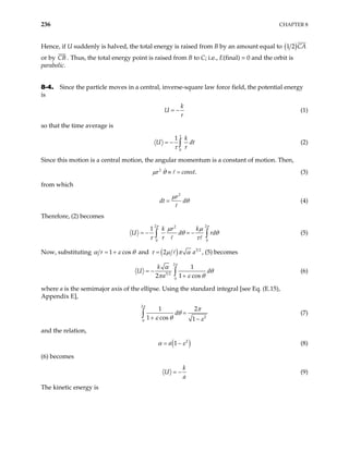 236 CHAPTER 8
Hence, if U suddenly is halved, the total energy is raised from B by an amount equal to ( )
1 2 CA
or by CB . Thus, the total energy point is raised from B to C; i.e., E(final) = 0 and the orbit is
parabolic.
8-4. Since the particle moves in a central, inverse-square law force field, the potential energy
is
k
U
r
= − (1)
so that the time average is
0
1 k
U
r
τ
τ
= − dt
∫ (2)
Since this motion is a central motion, the angular momentum is a constant of motion. Then,
(3)
2
.
r co
µ θ ≡ = nst
from which
2
r
dt d
µ
θ
= (4)
Therefore, (2) becomes
2 2
2
0 0
1 k r k
U d
r
π π
µ µ
rd
θ θ
τ τ
= − = −
∫ ∫ (5)
Now, substituting 1 cos
r
α ε θ
= + and ( ) 3 2
2 a
τ µ π α
= , (5) becomes
2
3 2
0
1
2 1 cos
k
U
a
π
α
dθ
π ε
= −
+
∫ θ
(6)
where a is the semimajor axis of the ellipse. Using the standard integral [see Eq. (E.15),
Appendix E],
2
2
0
1
1 cos 1
d
π
2π
θ
ε θ ε
=
+ −
∫ (7)
and the relation,
( )
2
1
a
α ε
= − (8)
(6) becomes
k
U
a
= − (9)
The kinetic energy is
 