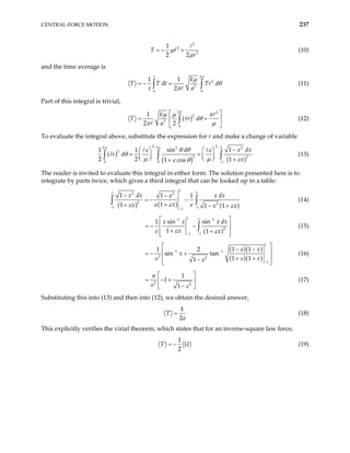 CENTRAL-FORCE MOTION 237
2
2
2
1
2 2
T r
r
µ
µ
= − + (10)
and the time average is
2
2
3
0 0
1 1
2
k
T T dt Tr
a
τ π
µ
dθ
τ π
= − =
∫ ∫ (11)
Part of this integral is trivial,
( )
2 2
2
3
0
1
2 2
k
T rr d
a
π
µ µ π
θ
π µ
 
= +
 
 
∫ (12)
To evaluate the integral above, substitute the expression for r and make a change of variable
( )
( ) ( )
2 2
2 2 1
2 2
2
2
0 0 1
sin 1
2 2 1
1 cos
d x
rr d
x
π π
θ θ
ε ε
θ
µ µ ε
ε θ −
−
   
= =
   
    +
+
∫ 2
dx
1 1
∫ ∫ (13)
The reader is invited to evaluate this integral in either form. The solution presented here is to
integrate by parts twice, which gives a third integral that can be looked up in a table:
( ) ( ) ( )
1
1 1
2 2
2 2
1 1
1
1 1 1
1
1 1 1
x dx x dx
x
x
x x x
ε ε ε
ε ε
− −
−
− −
= − −
+
+ − +
∫
∫ (14)
( )
1 1
1 1
2
1
1
sin sin
1
1 1
x x x d
x x
ε ε ε
− −
−
−
x
 
 
= − −
+ +
 
 
∫ (15)
( )( )
( )( )
1
1 1
2 2
1
1 1
1 2
sin tan
1 1
1
x
x
x
ε
ε ε
ε
− −
−
 
− −
 
= − +
+ +
 
−
 
(16)
2 2
1
1
1
π
ε ε
 
= − +
 
−
 
(17)
Substituting this into (13) and then into (12), we obtain the desired answer,
2
k
T
a
= (18)
This explicitly verifies the virial theorem, which states that for an inverse-square law force,
1
2
T = − U (19)
 