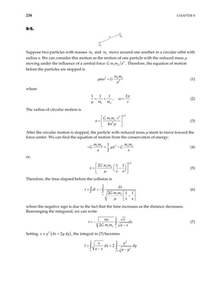 238 CHAPTER 8
8-5.
a
m1
m2
Suppose two particles with masses and move around one another in a circular orbit with
radius a. We can consider this motion as the motion of one particle with the reduced mass µ
moving under the influence of a central force
1
m 2
m
2
1 2
G m m a . Therefore, the equation of motion
before the particles are stopped is
2 1 2
2
m m
a G
a
µ ω = (1)
where
1 2
1 1 1
m m
µ
= + ,
2π
ω
τ
= (2)
The radius of circular motion is
1 3
2
1 2
2
4
G m m
a
τ
π µ
 
=  
 
(3)
After the circular motion is stopped, the particle with reduced mass µ starts to move toward the
force center. We can find the equation of motion from the conservation of energy:
2
1 2 1 2
1
2
m m m m
G x G
a x
µ
− = − (4)
or,
1 2
1 2
2 1 1
G m m
x
x a
µ
 
 
= −
 
 
 
 
(5)
Therefore, the time elapsed before the collision is
0
1 2
2 1 1
a
dx
t dt
G m m
x a
µ
= = −
 
−
 
 
∫ ∫ (6)
where the negative sign is due to the fact that the time increases as the distance decreases.
Rearranging the integrand, we can write
0
1 2
2 a
a x
t
G m m a x
µ
= −
−
∫ dx (7)
Setting ( )
2
2
x y dx y dy
≡ = , the integral in (7) becomes
0 0 2
2
2
a a
y
x
I dx
a x a y
= =
− −
∫ ∫ dy
 