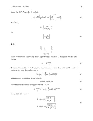 CENTRAL-FORCE MOTION 239
Using Eq. (E.7), Appendix E, we find
0
2
1
2 sin
2 2
a
y a y y
a a
a 2
I
π
−
 
−  
 + = −
 
 
 
 
(8)

= −
Therefore,
1 2
2 2
a a
t
G m m
µ π
=
or,
4 2
t =
τ
(9)
8-6.
m1 m2
x1 x2
O
r
r x x
= −
2 1
When two particles are initially at rest separated by a distance , the system has the total
energy
0
r
1 2
0
0
m m
E G
r
= − (1)
The coordinates of the particles, and , are measured from the position of the center of
mass. At any time the total energy is
1
x 2
x
2 2 1 2
1 1 2 2
1 1
2 2
m m
E m x m x G
r
= + − (2)
and the linear momentum, at any time, is
1 1 2 2 0
p m x m x
= + = (3)
From the conservation of energy we have E 0
E
= , or
2 2
1 2 1 2
1 1 2 2
0
1 1
2 2
m m m m
G m x m x G
r r
− = + − (4)
Using (3) in (4), we find
1 1 2
0
1 2 1
0
2 1 1
2 1 1
G
x v m
M r r
G
x v m
M r r
 
= = −
 
 
 
= = − −
 
 
(5)
 