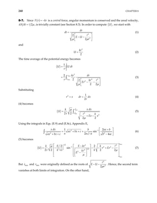 240 CHAPTER 8
8-7. Since ( )
F r kr
= − is a central force, angular momentum is conserved and the areal velocity,
2
dA dt µ
= , is trivially constant (see Section 8.3). In order to compute U , we start with
2
2
2
2
dr
dt
E U
r
µ µ
=
 
− −
 
 
(1)
and
2
2
kr
U = (2)
The time average of the potential energy becomes
max
min
0
3
4 2
2
1
2
2 2
2 2
r
r
U U dt
kr dr
kr
Er
τ
τ
τ
µ µ
=
=
 
− −
 
 
∫
∫ (3)
Substituting
2 1
2
r x dr dx
r
= = (4)
(4) becomes
2
max
2
min 2
2
2 2
2 2
r
r
x dx
k
U
k
Ex x
µ
τ
µ
=
− + −
∫ (5)
Using the integrals in Eqs. (E.9) and (E.8c), Appendix E,
2 1
2 2
1
sin
2 4
x dx b ax
ax bx c
a a a
ax bx c b ac
− 2 b
 
+
= + + +  
−
+ + −
 
∫ (6)
(5) becomes
max
min
1 2 2 2
1 4
1 2
2
2
2 2
sin
2 2 2 2
r
r
k E E kr k
U r
k k k
k
E
µ
τ µ
µ
−
 
 
−
 
= − − − + −
 
   
   
 
 
−
 
 
 
 
 
 
2
Er (7)
But and were originally defined as the roots of
max
r min
r
2
2
2
E U
r
µ
− − . Hence, the second term
vanishes at both limits of integration. On the other hand,
 