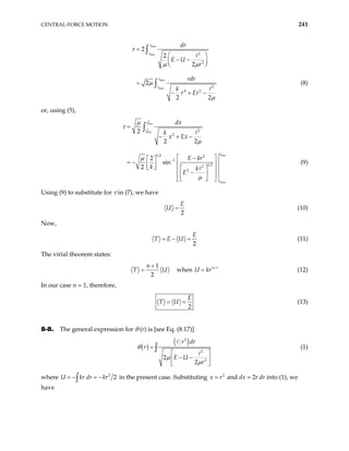 CENTRAL-FORCE MOTION 241
max
min
max
min
2
2
2
4 2
2
2
2
2
2 2
r
r
r
r
dr
E U
r
rdr
k
r Er
τ
µ µ
µ
µ
=
 
− −
 
 
=
− + −
∫
∫ (8)
or, using (5),
2
max
2
min
max
min
2
2
1 2 2
1
1 2
2
2
2
2 2
2
sin
2
r
r
r
r
dx
k
x Ex
E kr
k k
E
µ
τ
µ
µ
µ
−
=
− + −
 
−
 
= − 
 
   
 
−
 
 
 
 
∫
 (9)
Using (9) to substitute for τ in (7), we have
2
E
U = (10)
Now,
2
E
T E U
= − = (11)
The virial theorem states:
1
2
n
T U
+
= when U k 1
n
r +
= (12)
In our case n = 1, therefore,
2
E
T U
= = (13)
8-8. The general expression for θ (r) is [see Eq. (8.17)]
( )
( )
2
2
2
2
2
r dr
r
E U
r
θ
µ
µ
=
 
− −
 
 
∫ (1)
where 2
2
r dr kr
= − = −
∫
U k in the present case. Substituting 2
x r
= and dx = 2r dr into (1), we
have
 