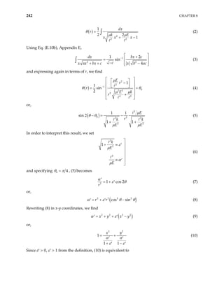 242 CHAPTER 8
( )
2
2 2
1
2 2
1
dx
r
k E
x x x
θ
µ µ
=
+ −
∫ (2)
Using Eq. (E.10b), Appendix E,
1
2
1 2
sin
4
dx bx c
c
x ax bx c x b ac
−
2
 
+
=  
−
+ + −
 
 
∫ (3)
and expressing again in terms of r, we find
( )
2
2
1
0
2 2
2
4 2
1
1
sin
2
E
r
r
E k
r
µ
θ θ
µ µ
−
 
 
−
 
 
 

=
 
+
 
 
 + (4)
or,
( )
2
0 2
2
2 2
1
n 2
1 1
E
r
k k
E E
µ
θ θ
µ µ
1
− = −
+ +
2
si (5)
In order to interpret this result, we set
2
2
2
1
k
E
E
ε
µ
α
µ

+ ≡ ′ 



≡ ′ 

(6)
and specifying 0 4
θ π
= , (5) becomes
2
1 cos 2
r
α
ε θ
′
= + ′ (7)
or,
( )
2 2 2 2
cos sin
r r
α ε θ
= + −
′ ′ θ (8)
Rewriting (8) in x-y coordinates, we find
( )
2 2 2 2
x y x y
α ε
= + + −
′ ′ (9)
or,
2
2
1
1 1
y
x
α α
ε ε
= +
′ ′
+ −
′ ′
(10)
Since a′ > 0, ε′ > 1 from the definition, (10) is equivalent to
 