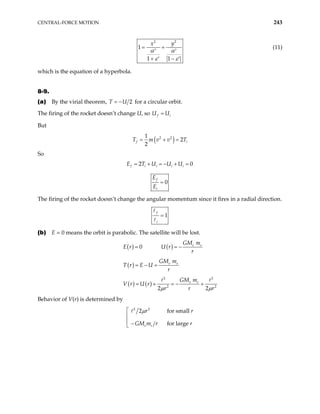 CENTRAL-FORCE MOTION 243
2
2
1
1 1
y
x
α α
ε ε
= +
′ ′
+ −
′ ′
(11)
which is the equation of a hyperbola.
8-9.
(a) By the virial theorem, 2
U
= −
T for a circular orbit.
The firing of the rocket doesn’t change U, so f i
U U
=
But
( )
2 2
1
2
2
f i
T m v v
= + = T
So
2 0
f i i i i
E T U U U
= + = − + =
0
f
i
E
E
=
The firing of the rocket doesn’t change the angular momentum since it fires in a radial direction.
1
f
i
=
(b) E = 0 means the orbit is parabolic. The satellite will be lost.
( ) ( )
0 e s
GM m
E r U r
r
= = −
( ) e s
GM m
T r E U
r
= − =
( ) ( )
2 2
2 2
2 2
e s
GM m
V r U r
r r r
µ µ
= + = − +
Behavior of V(r) is determined by
2 2
2 for small
for large
e s
r r
GM m r r
µ


 −

 