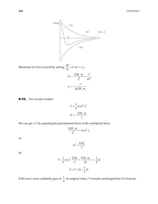 244 CHAPTER 8
Energy
V(r)
U(r)
T(r) E(r) = 0
r0
Minimum in V(r) is found by setting 0
dV
dr
= at 0
r r
=
2
2 3
0 0
0 e s
GM m
r r
µ
= − +
2
0
e s
r
GM m
µ
= −
8-10. For circular motion
2 2
1
2
e e
T m ω
= r
s e
e
GM m
U
r
= −
We can get 2
ω by equating the gravitational force to the centripetal force
2
2
s e
e e
e
GM m
m r
r
ω
=
or
2
3
s
e
GM
r
ω =
So
2
3
1 1
2 2
s e
s
e e
e e
GM m
GM
T m r
r r
= ⋅ = = −
2
U
1
2
E T U U
= + =
If the sun’s mass suddenly goes to
1
2
its original value, T remains unchanged but U is halved.
 