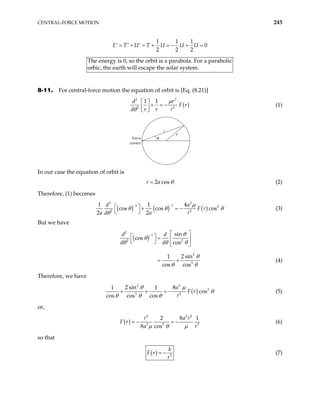 CENTRAL-FORCE MOTION 245
1 1 1
0
2 2 2
U T U U U
= + = + = − + =
′ ′ ′
E T
T
or
he energy is 0, so the orbit is a parabola. For a parabolic
bic, the earth will escape the solar system.
8-11. For central-force motion the equation of orbit is [Eq. (8.21)]
( )
2 2
2 2
1 1
d r
F r
d r r
µ
θ
 
+ = −
 
 
(1)
force
center
r
a
θ
In our case the equation of orbit is
2 cos
r a θ
= (2)
Therefore, (1) becomes
( ) ( ) ( )
2 2
1 1 2
2
4
cos cos cos
2 2
d
F r
a d a
µ
2
a
1 1
θ θ
θ
− −
  + = −
 
θ (3)
But we have
( )
2
1
2 2
2
3
sin
cos
cos
2 sin
1
cos cos
d d
d d
θ
θ
θ θ θ
θ
θ θ
−  
  =  
 
 
= + (4)
Therefore, we have
( )
2 3
2
3 2
2 sin 8
1 1
cos
cos cos cos
a
F r
θ µ
θ
θ θ θ
+ + = − (5)
or,
( )
2 2
3 5
2 8
8 cos
a
F r
a r
µ θ µ
= − = −
2
5
1
(6)
so that
( ) 5
k
F r
r
= − (7)
 