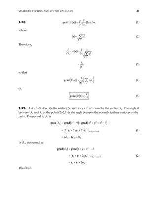 MATRICES, VECTORS, AND VECTOR CALCULUS 21
1-28. ( ) ( )
ln ln i
i i
x
∂
=
∂
∑
grad r r e (1)
where
2
i
i
x
= ∑
r (2)
Therefore,
( ) 2
2
1
ln i
i i
i
i
x
x x
x
∂
=
∂
=
∑
r
r
r
(3)
so that
( ) 2
1
ln i i
i
x
 
= 
 
∑
grad r e
r  (4)
or,
( ) 2
ln
r
=
r
grad r (5)
1-29. Let describe the surface S and
2
9
r = 1
2
1
x y z
+ + = describe the surface S . The angle θ
between and at the point (2,–2,1) is the angle between the normals to these surfaces at the
point. The normal to is
2
1
S 2
S
1
S
( ) ( ) ( )
( )
2 2 2
1
1 2 3 2, 2, 1
1 2 3
9 9
2 2 2
4 4 2
x y z
S r x y z
x y z = = =
= − = + +
= + +
= − +
grad grad grad
e e e
e e e
2
−
(1)
In , the normal is:
2
S
( ) ( )
( )
2
2
1 2 3 2, 2,
1 2 3
1
2
2
x 1
y z
S x y z
z = =− =
= + + −
= + +
= + +
grad grad
e e e
e e e
(2)
Therefore,
 
