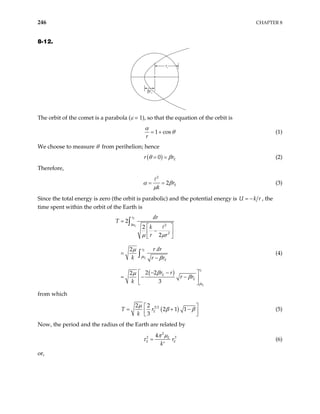 246 CHAPTER 8
8-12.
βre
re
The orbit of the comet is a parabola (ε = 1), so that the equation of the orbit is
1 cos
r
α
θ
= + (1)
We choose to measure θ from perihelion; hence
( )
0 E
r r
θ β
= = (2)
Therefore,
2
2 E
r
k
α β
µ
= = (3)
Since the total energy is zero (the orbit is parabolic) and the potential energy is U k
= − r , the
time spent within the orbit of the Earth is
( )
2
2
2
2
2
2
2 2
2
3
E
E
E
E
E
E
r
r
r
r
E
r
E
E
r
dr
T
k
r r
r dr
k r r
r r
r r
k
β
β
µ µ
µ
β
β
µ
β
Β
=
 
−
 
 
=
−
− −
 
= − −
 
 
∫
∫ (4)
from which
( )
3 2
2 2
2 1 1
3
E
T r
k
µ
β β
 
= + −
 
 
(5)
Now, the period and the radius of the Earth are related by
2
2 4 E
E r
k
π µ
τ = 3
E
′
(6)
or,
 