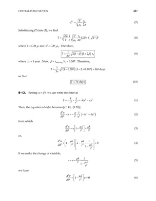 CENTRAL-FORCE MOTION 247
3 2
2
E
E
E
k
r
τ
µ π
′
= (7)
Substituting (7) into (5), we find
( )
2 2
2 1 1
3 2
E
E
k
T
k
τ
µ
β β
µ π
′
= + − (8)
where s
k GM µ
= and s E
k GM µ
=
′ . Therefore,
( ) ( )
1
2 1 1 2
3
E
T β β τ
π
= − + (9)
where 1 year
E
τ = . Now, Mercury 0.387
E
r r
β = = . Therefore,
( ) ( )
1
2 1 0.387 1 2 0.387 365 days
3π
+ × ×
T = −
so that
76 days
T = (10)
8-13. Setting 1
≡
u we can write the force as
r
2
2 3
k 3
F ku u
r r
λ
λ
= − − = − − (1)
Then, the equation of orbit becomes [cf. Eq. (8.20)]
( )
2
2
2 2 2
1
d u
u ku
d u
µ
λ
θ
+ = − − − 3
u (2)
from which
2
2 2
1
d u k
u
d 2
µλ µ
θ
 
+ − =
 
 
(3)
or,
2
2 2 2
2
1
1
1
d u k
u
d
µλ µ
µλ
θ
   
0
+ − −
   
  −
 
 
= (4)
If we make the change of variable,
2
2
1
1
k
v u
µ
µλ
= −
−
(5)
we have
2
2 2
1
d v
v
d
µλ
θ
 
0
+ −
 
 
= (6)
 